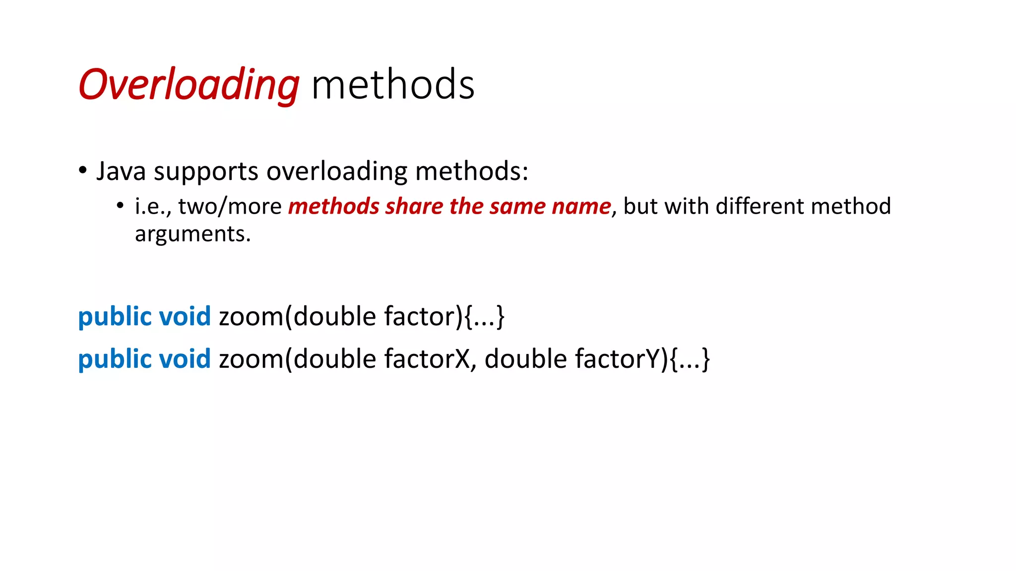 Overloading methods
• Java supports overloading methods:
• i.e., two/more methods share the same name, but with different method
arguments.
public void zoom(double factor){...}
public void zoom(double factorX, double factorY){...}
 