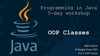 Programming in Java
5-day workshop
OOP Classes
Matt Collison
JP Morgan Chase 2021
PiJ2.2: OOP Classes
 