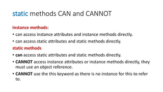 static methods CAN and CANNOT
Instance methods:
• can access instance attributes and instance methods directly.
• can access static attributes and static methods directly.
static methods
• can access static attributes and static methods directly.
• CANNOT access instance attributes or instance methods directly, they
must use an object reference.
• CANNOT use the this keyword as there is no instance for this to refer
to.
 