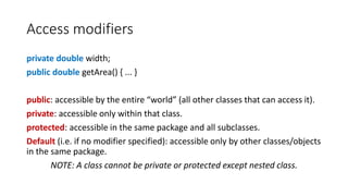 Access modifiers
private double width;
public double getArea() { ... }
public: accessible by the entire “world” (all other classes that can access it).
private: accessible only within that class.
protected: accessible in the same package and all subclasses.
Default (i.e. if no modifier specified): accessible only by other classes/objects
in the same package.
NOTE: A class cannot be private or protected except nested class.
 
