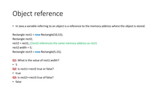 Object reference
• In Java a variable referring to an object is a reference to the memory address where the object is stored.
Rectangle rect1 = new Rectangle(10,15);
Rectangle rect2;
rect2 = rect1; //rect2 references the same memory address as rect1
rect2.width = 5;
Rectangle rect3 = new Rectangle(5,15);
Q1: What is the value of rect1.width?
• 5
Q2: Is rect1==rect2 true or false?
• true
Q3: Is rect2==rect3 true of false?
• false
 
