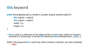 this keyword
public Rectangle(double w, double h, double originX, double originY) {
this.originX = originX;
this.originY = originY;
width = w;
height = h;
}
• this is used as a reference to the object of the current class, within an instance
method or a constructor. It can be this.fieldname this.methodname(...) this(...)
NOTE: The keyword this is used only within instance methods, not static methods.
• Why?
 