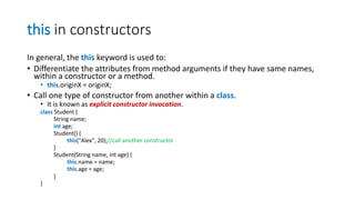 this in constructors
In general, the this keyword is used to:
• Differentiate the attributes from method arguments if they have same names,
within a constructor or a method.
• this.originX = originX;
• Call one type of constructor from another within a class.
• It is known as explicit constructor invocation.
class Student {
String name;
int age;
Student() {
this("Alex", 20);//call another constructor
}
Student(String name, int age) {
this.name = name;
this.age = age;
}
}
 