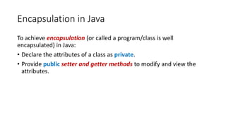 Encapsulation in Java
To achieve encapsulation (or called a program/class is well
encapsulated) in Java:
• Declare the attributes of a class as private.
• Provide public setter and getter methods to modify and view the
attributes.
 