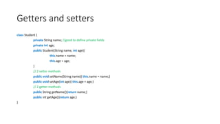 Getters and setters
class Student {
private String name; //good to define private fields
private int age;
public Student(String name, int age){
this.name = name;
this.age = age;
}
// 2 setter methods
public void setName(String name){ this.name = name;}
public void setAge(int age){ this.age = age;}
// 2 getter methods
public String getName(){return name;}
public int getAge(){return age;}
}
 