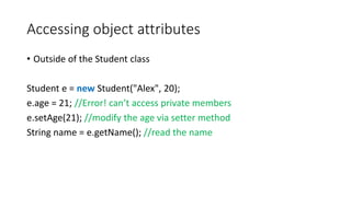 Accessing object attributes
• Outside of the Student class
Student e = new Student("Alex", 20);
e.age = 21; //Error! can’t access private members
e.setAge(21); //modify the age via setter method
String name = e.getName(); //read the name
 
