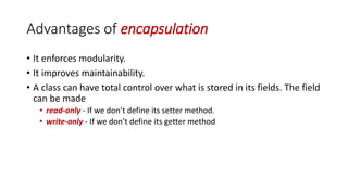 Advantages of encapsulation
• It enforces modularity.
• It improves maintainability.
• A class can have total control over what is stored in its fields. The field
can be made
• read-only - If we don’t define its setter method.
• write-only - If we don’t define its getter method
 