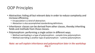 OOP Principles
• Abstraction: hiding all but relevant data in order to reduce complexity and
increase efficiency.
• Encapsulation is a kind of abstraction.
• Abstaction is also accomplished standardising definitions.
• Inheritance: classes can be derived from other classes, thereby inheriting
fields and methods from those classes.
• Polymorphism: performing a single action in different ways.
• Method overloading is a type of polymorphism - compile time polymorphism.
• Method overriding is another type of polymorphism - runtime polymorphism.
Note: we will explain inheritance and polymorphism later in the workshop
day 3
 