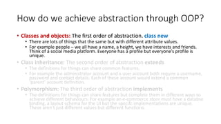 How do we achieve abstraction through OOP?
• Classes and objects: The first order of abstraction. class new
• There are lots of things that the same but with different attribute values.
• For example people – we all have a name, a height, we have interests and friends.
Think of a social media platform. Everyone has a profile but everyone’s profile is
unique.
• Class inheritance: The second order of abstraction extends
• The definitions for things can share common features.
• For example the administrator account and a user account both require a username,
password and contact details. Each of these account would extend a common
‘parent’ account definition.
• Polymorphism: The third order of abstraction implements
• The definitions for things can share features but complete them in different ways to
achieve different behaviours. For example an e-commerce store must have a databse
binding, a layout schema for the UI but the specifc implementations are unique.
These aren’t just different values but different functions.
 