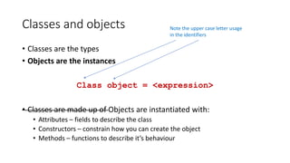 Classes and objects
• Classes are the types
• Objects are the instances
Class object = <expression>
• Classes are made up of Objects are instantiated with:
• Attributes – fields to describe the class
• Constructors – constrain how you can create the object
• Methods – functions to describe it’s behaviour
Note the upper case letter usage
in the identifiers
 