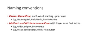 Naming conventions
• Classes CamelCase, each word starting upper case
• E.g., BouncingBall, HelloWorld, ParetoArchive
• Methods and Attributes camelCase with lower case first letter
• E.g., width, originX, borrowDate
• E.g., brake, addValueToArchive, resetButton
 
