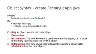 Object syntax – create RectangleApp.java
Syntax:
Rectangle rectSmall = new Rectangle();
Or:
• Rectangle rectLarge;
• rectLarge = new Rectangle(10.0,15.0);
Creating an object consists of three steps:
1. Declaration.
2. Instantiation: The new keyword is used to create the object, i.e., a block
of memory space is allocated for this object.
3. Initialization: The new keyword is followed by a call to a constructor
which initializes the new object.
 