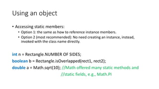Using an object
• Accessing static members:
• Option 1: the same as how to reference instance members.
• Option 2 (most recommended): No need creating an instance, instead,
invoked with the class name directly.
int n = Rectangle.NUMBER OF SIDES;
boolean b = Rectangle.isOverlapped(rect1, rect2);
double a = Math.sqrt(10); //Math offered many static methods and
//static fields, e.g., Math.PI
 