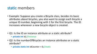 static members
• Example: Suppose you create a Bicycle class, besides its basic
attributes about bicycles, you also want to assign each bicycle a
unique ID number, beginning with 1 for the first bicycle. The ID
increases whenever a new bicycle object is created.
• Q1: Is the ID an instance attribute or a static attribute?
• private int id;//instance
• Q2: Is the numberOfBicycles an instance attributes or a static
attribute?
• private static int idCounter = 0;//static
 