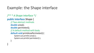 Example: the Shape interface
/** * A Shape interface */
public interface Shape {
// Two abstract methods
double area();
double perimeter();
// A default method with body
default void printAreaPerimeter() {
System.out.println( area() );
System.out.println( perimeter() );
}
}
 