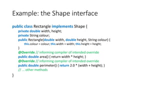 Example: the Shape interface
public class Rectangle implements Shape {
private double width, height;
private String colour;
public Rectangle(double width, double height, String colour) {
this.colour = colour; this.width = width; this.height = height;
}
@Override // informing compiler of intended override
public double area() { return width * height; }
@Override // informing compiler of intended override
public double perimeter() { return 2.0 * (width + height); }
// ... other methods
}
 