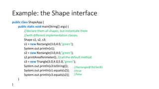 Example: the Shape interface
public class ShapeApp {
public static void main(String[] args) {
//declare them all shapes, but instantiate them
//with different implementation classes
Shape s1, s2, s3;
s1 = new Rectangle(3.0,4.0,"green");
System.out.println(s1);
s2 = new Rectangle(3.0,4.0,"green");
s2.printAreaPerimeter(); //call the default method
s3 = new Triangle(3.0,4.0,5.0,"green");
System.out.println(s3.toString());
System.out.println(s1.equals(s2));
System.out.println(s3.equals(s2));
}
}
//Rectangle@7b23ec81
//true
//false
 