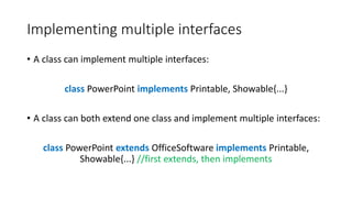 Implementing multiple interfaces
• A class can implement multiple interfaces:
class PowerPoint implements Printable, Showable{...}
• A class can both extend one class and implement multiple interfaces:
class PowerPoint extends OfficeSoftware implements Printable,
Showable{...} //first extends, then implements
 