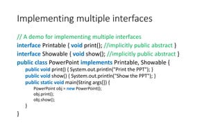 Implementing multiple interfaces
// A demo for implementing multiple interfaces
interface Printable { void print(); //implicitly public abstract }
interface Showable { void show(); //implicitly public abstract }
public class PowerPoint implements Printable, Showable {
public void print() { System.out.println("Print the PPT"); }
public void show() { System.out.println("Show the PPT"); }
public static void main(String args[]) {
PowerPoint obj = new PowerPoint();
obj.print();
obj.show();
}
}
 