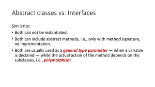Abstract classes vs. Interfaces
Similarity:
• Both can not be instantiated.
• Both can include abstract methods, i.e., only with method signature,
no implementation.
• Both are usually used as a general type parameter — when a variable
is declared — while the actual action of the method depends on the
subclasses, i.e., polymorphism
 