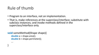Rule of thumb
• Program to an interface, not an implementation.
• That is, make references at the superclass/interface; substitute with
subclass instances; and invoke methods defined in the
superclass/interface only.
void someMethod(Shape shape){
double a = shape.area();
double b = shape.perimeter();
...
}
 