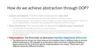 How do we achieve abstraction through OOP?
• Classes and objects: The first order of abstraction. class new
• There are lots of things that the same but with different attribute values.
• For example people – we all have a name, a height, we have interests and friends. Think of a
social media platform. Everyone has a profile but everyone’s profile is unique.
• Class inheritance: The second order of abstraction extends super instanceof
• The definitions for things can share common features.
• For example the administrator account and a user account both require a username,
password and contact details. Each of these account would extend a common ‘parent’
account definition.
• Polymorphism: The third order of abstraction interface implements @Override
• The definitions for things can share features but complete them in different ways to achieve
different behaviours. For example an e-commerce store must have a database binding, a
layout schema for the UI but the specific implementations are unique. These aren’t just
different values but different functions.
 
