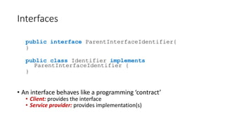 Interfaces
public interface ParentInterfaceIdentifier{
}
public class Identifier implements
ParentInterfaceIdentifier {
}
• An interface behaves like a programming ‘contract’
• Client: provides the interface
• Service provider: provides implementation(s)
 