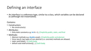 Defining an interface
• An interface is a reference type, similar to a class, which variables can be declared
as (although not instantiated).
Contains:
• Constructors:
• No constructor(s)
• Attributes:
• Only static constants e.g. int A = 1; //implicitly public, static, and final
• Methods:
• Abstract methods e.g. double area(); //implicitly public and abstract
• Since Java 8, two types of non-abstract (i.e. concrete) methods are allowed.
• static void help(){...} //with body
• default void newFunction(){...} //with body
 