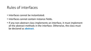 Rules of interfaces
• Interfaces cannot be instantiated.
• Interfaces cannot contain instance fields.
• If any non-abstract class implements an interface, it must implement
all the abstract methods in the interface. Otherwise, the class must
be declared as abstract.
 