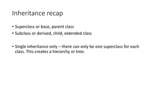 Inheritance recap
• Superclass or base, parent class
• Subclass or derived, child, extended class
• Single inheritance only – there can only be one superclass for each
class. This creates a hierarchy or tree.
 