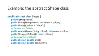 Example: the abstract Shape class
public abstract class Shape {
private String colour;
public Shape(String colour){ this.colour = colour; }
public Shape(){ colour = "black"; }
// Getters and Setters
public void setColour(String colour) { this.colour = colour; }
public String getColour() { return colour; }
// Two abstract methods
public abstract double area();
public abstract double perimeter();
}
 