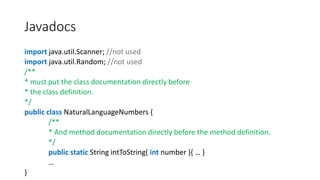 Javadocs
import java.util.Scanner; //not used
import java.util.Random; //not used
/**
* must put the class documentation directly before
* the class definition.
*/
public class NaturalLanguageNumbers {
/**
* And method documentation directly before the method definition.
*/
public static String intToString( int number ){ … }
…
}
 