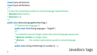 Javadocs tags
import java.util.Scanner;
import java.util.Random;
/**
* A class for converting numbers to natural language representation.
* @author Matt Collison
* @version 1.0
*/
public class NaturalLanguageNumbersTags {
/** Defines the language */
public static final String language = “English”;
/**
* A method to convert integer values into natural language expressions.
* @param number an integer value
* @return the number expressed as words in natural language
*/
public static String intToString( int number ){ … }
…
}
 