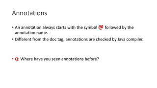 Annotations
• An annotation always starts with the symbol @ followed by the
annotation name.
• Different from the doc tag, annotations are checked by Java compiler.
• Q: Where have you seen annotations before?
 