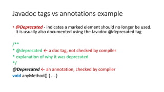 Javadoc tags vs annotations example
• @Deprecated - indicates a marked element should no longer be used.
It is usually also documented using the Javadoc @deprecated tag
/**
* @deprecated ← a doc tag, not checked by compiler
* explanation of why it was deprecated
*/
@Deprecated ← an annotation, checked by compiler
void anyMethod() { ... }
 