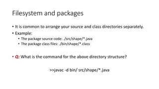 Filesystem and packages
• It is common to arrange your source and class directories separately.
• Example:
• The package source code: ./src/shape/*.java
• The package class files: ./bin/shape/*.class
• Q: What is the command for the above directory structure?
>>javac -d bin/ src/shape/*.java
 