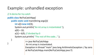 Example: unhandled exception
// A demo for try-catch
public class NoTryCatchApp{
public static void main(String args[]){
int a[]=new int[3];
System.out.println("An int array is instantiated.");
a[0] = 10;
a[1] = 6/0; // divided by 0
System.out.println( "The rest of the code...” );
}
}
>> java NoTryCatchApp
An int array is instantiated.
Exception in thread "main" java.lang.ArithmeticException: / by zero
at NoTryCatchApp.main(NoTryCatchApp.java:7)
 
