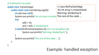Example: handled exception
// A demo for try-catch
public class TryCatchApp{
public static void main(String args[]){
int a[]=new int[3];
System.out.println("An int array is instantiated.");
try{
a[0] = 10;
a[1] = 6/0; // divided by 0
} catch(ArithmeticException e){ //e is an exception obj
System.out.println("Warning: divided by 0.");
}
System.out.println("The rest of the code ...");
}
}
>> java NoTryCatchApp
An int array is instantiated.
Warning: divided by 0.
The rest of the code ...
 