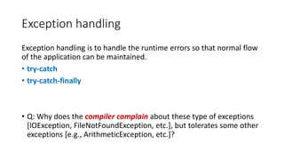 Exception handling
Exception handling is to handle the runtime errors so that normal flow
of the application can be maintained.
• try-catch
• try-catch-finally
• Q: Why does the compiler complain about these type of exceptions
[IOException, FileNotFoundException, etc.], but tolerates some other
exceptions [e.g., ArithmeticException, etc.]?
 
