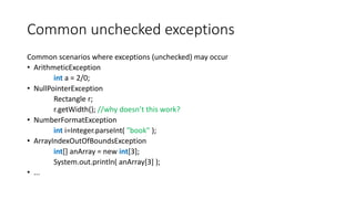 Common unchecked exceptions
Common scenarios where exceptions (unchecked) may occur
• ArithmeticException
int a = 2/0;
• NullPointerException
Rectangle r;
r.getWidth(); //why doesn’t this work?
• NumberFormatException
int i=Integer.parseInt( "book” );
• ArrayIndexOutOfBoundsException
int[] anArray = new int[3];
System.out.println( anArray[3] );
• ...
 