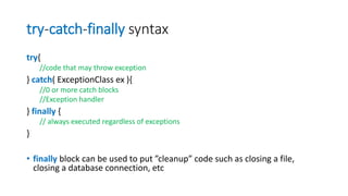 try-catch-finally syntax
try{
//code that may throw exception
} catch( ExceptionClass ex ){
//0 or more catch blocks
//Exception handler
} finally {
// always executed regardless of exceptions
}
• finally block can be used to put ”cleanup” code such as closing a file,
closing a database connection, etc
 