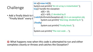 Challenge
• Add a finally block to the TryCatchApp.java program that simply prints
”Finally block” every time the try-catch block.
Q: What happens now when this code is attempted to run and either
completes cleanly or throws and catches the Exception?
int a[]=new int[3];
System.out.println("An int array is instantiated.");
try{// handle the exception
a[0] = 10;
a[1] = 6/0; // devided by 0
} catch(ArithmeticException e){ //e is an exception obj
System.out.println("Warning: divided by 0.");
} finally{
System.out.println("Finally block.");
}
System.out.println("The rest code ...");
 