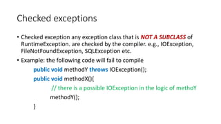 Checked exceptions
• Checked exception any exception class that is NOT A SUBCLASS of
RuntimeException. are checked by the compiler. e.g., IOException,
FileNotFoundException, SQLException etc.
• Example: the following code will fail to compile
public void methodY throws IOException();
public void methodX(){
// there is a possible IOException in the logic of methoY
methodY();
}
 