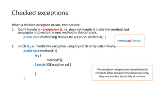 Checked exceptions
When a checked exception occurs, two options:
1. Don’t handle it – (re)declare it, i.e. does not handle it inside this method, but
propagate it down to the next method in the call stack.
public void methodsX() throws IOException{ methodY(); }
2. catch it, i.e. handle the exception using try-catch or try-catch-finally.
public void methodX(){
try {
methodY();
} catch (IOException ex) {
...
}
}
throws, NOT throw.
The exception categorization (unchecked or
checked) affect compile-time behaviour only;
they are handled identically at runtime
 