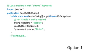 Option 1
// Opt1: Declare it with "throws" keywords
import java.io.*;
public class ReadTxtOpt1App {
public static void main(String[] args) throws IOException {
// not handle it in this method
String fileName = "test.txt";
readTxtFile( fileName );
System.out.println( "Finish” );
}
// continued ...
 