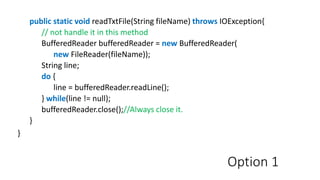 Option 1
public static void readTxtFile(String fileName) throws IOException{
// not handle it in this method
BufferedReader bufferedReader = new BufferedReader(
new FileReader(fileName));
String line;
do {
line = bufferedReader.readLine();
} while(line != null);
bufferedReader.close();//Always close it.
}
}
 