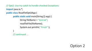 Option 2
// Opt2: Use try-catch to handle checked Exceptions
import java.io.*;
public class ReadTxtOpt2App {
public static void main(String [] args) {
String fileName = "test.txt";
readTxtFile(fileName);
System.out.println( "Finish” );
}
// continued ...
 