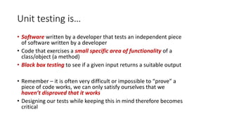 Unit testing is…
• Software written by a developer that tests an independent piece
of software written by a developer
• Code that exercises a small specific area of functionality of a
class/object (a method)
• Black box testing to see if a given input returns a suitable output
• Remember – it is often very difficult or impossible to “prove” a
piece of code works, we can only satisfy ourselves that we
haven’t disproved that it works
• Designing our tests while keeping this in mind therefore becomes
critical
 