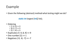 Example
• Given the following (abstract) method what testing might we do?
static int largest (int[] list);
• Ordering
• [7, 8, 9] => 9
• [8, 9, 7] => 9
• [9, 7, 8] => 9
• Duplicates [7, 9, 8, 9] => 9
• One number [1] => 1
• Negatives [-9, -8, -7] => -7
 