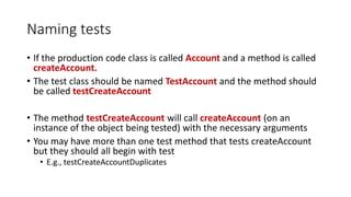 Naming tests
• If the production code class is called Account and a method is called
createAccount.
• The test class should be named TestAccount and the method should
be called testCreateAccount
• The method testCreateAccount will call createAccount (on an
instance of the object being tested) with the necessary arguments
• You may have more than one test method that tests createAccount
but they should all begin with test
• E.g., testCreateAccountDuplicates
 